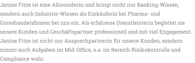 Janine Fitze ist eine Allrounderin und bringt nicht nur Banking-Wissen, sondern auch Industrie-Wissen als Einkäuferin bei Pharma- und Grosshandelsfirmen bei uns ein. Als erfahrene Dienstleisterin begleitet sie unsere Kunden und Geschäftspartner professionell und mit viel Engagement. Janine Fitze ist nicht nur Ansprechpartnerin für unsere Kunden, sondern nimmt auch Aufgaben im Mid-Office, u.a. im Bereich Risikokontrolle und Compliance wahr.