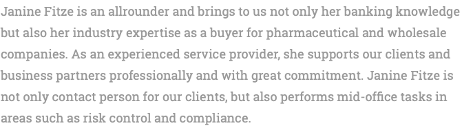 Janine Fitze is an allrounder and brings to us not only her banking knowledge but also her industry expertise as a buyer for pharmaceutical and wholesale companies. As an experienced service provider, she supports our clients and business partners professionally and with great commitment. Janine Fitze is not only contact person for our clients, but also performs mid-office tasks in areas such as risk control and compliance.