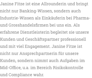 Janine Fitze ist eine Allrounderin und bringt nicht nur Banking-Wissen, sondern auch Industrie-Wissen als Einkäuferin bei Pharma- und Grosshandelsfirmen bei uns ein. Als erfahrene Dienstleisterin begleitet sie unsere Kunden und Geschäftspartner professionell und mit viel Engagement. Janine Fitze ist nicht nur Ansprechpartnerin für unsere Kunden, sondern nimmt auch Aufgaben im Mid-Office, u.a. im Bereich Risikokontrolle und Compliance wahr.