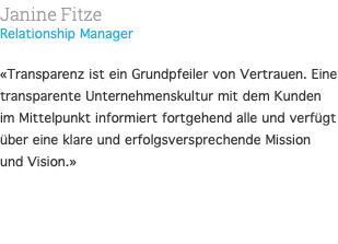 Janine Fitze Relationship Manager  «Transparenz ist ein Grundpfeiler von Vertrauen. Eine transparente Unternehmenskultur mit dem Kunden im Mittelpunkt informiert fortgehend alle und verfügt über eine klare und erfolgsversprechende Mission und Vision.» 